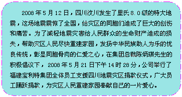 流程图: 可选过程: 2008年5月12日，四川汶川发生了里氏8.0级的特大地震，这场地震震惊了全国，给灾区的同胞们造成了巨大的创伤和痛苦。为了减轻地震灾害给人民群众的生命财产造成的损失，帮助灾区人民尽快重建家园，发扬中华民族助人为乐的优良传统，彰显同胞骨肉的仁爱之心，在集团总裁陈炳琪先生的积极倡议下， 2008年5月21日下午14时28分，公司举行了福建宝利特集团全体员工支援四川地震灾区捐款仪式，广大员工踊跃捐款，为灾区人民重建家园奉献自己的一片爱心。